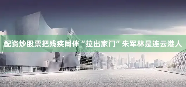 配资炒股票把残疾同伴“拉出家门”朱军林是连云港人