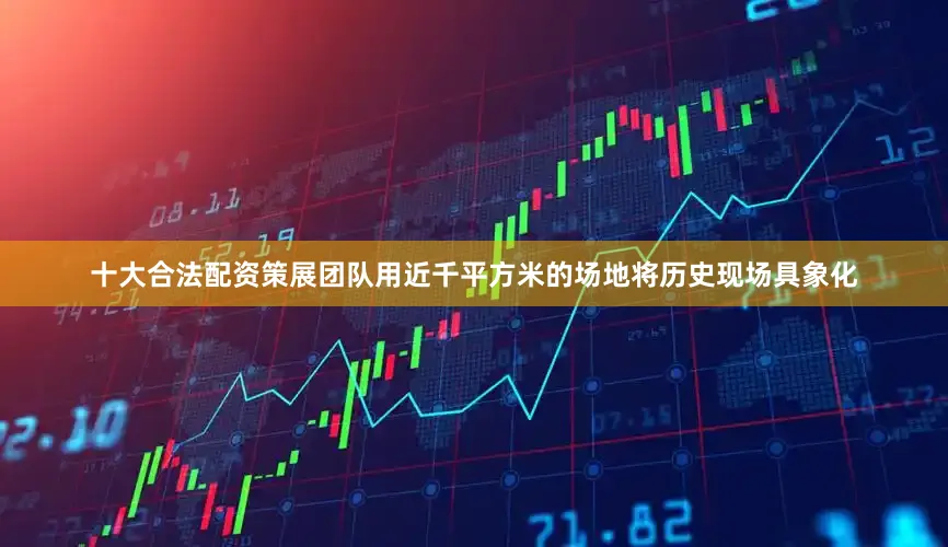 十大合法配资策展团队用近千平方米的场地将历史现场具象化