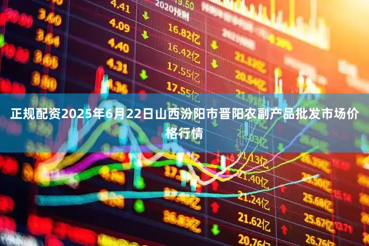 正规配资2025年6月22日山西汾阳市晋阳农副产品批发市场价格行情