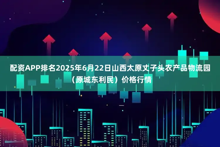 配资APP排名2025年6月22日山西太原丈子头农产品物流园（原城东利民）价格行情