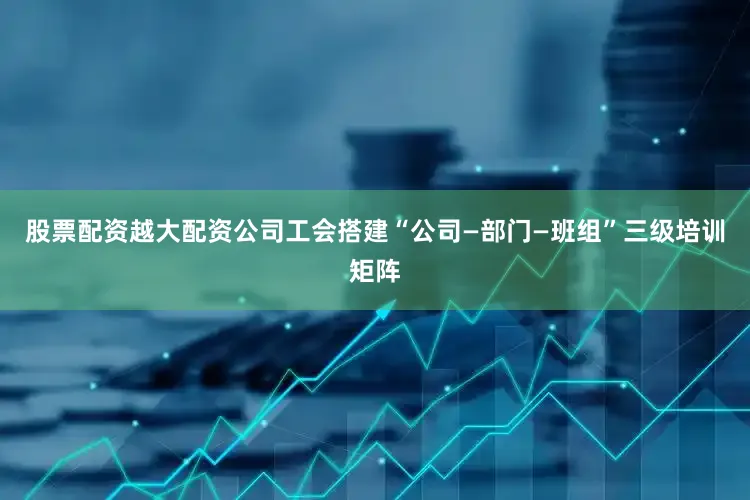 股票配资越大配资公司工会搭建“公司—部门—班组”三级培训矩阵