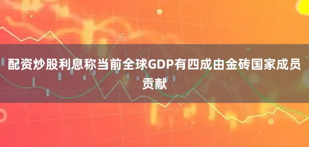 配资炒股利息称当前全球GDP有四成由金砖国家成员贡献