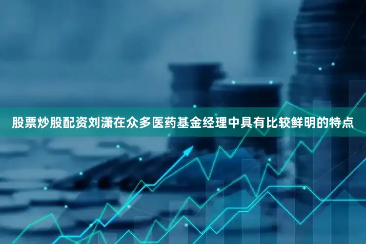 股票炒股配资刘潇在众多医药基金经理中具有比较鲜明的特点