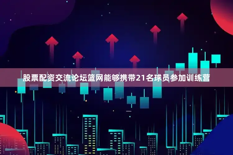 股票配资交流论坛篮网能够携带21名球员参加训练营