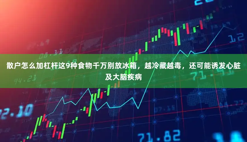 散户怎么加杠杆这9种食物千万别放冰箱，越冷藏越毒，还可能诱发心脏及大脑疾病