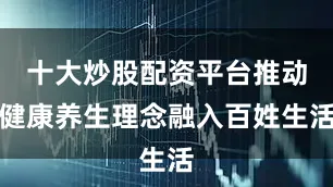 十大炒股配资平台推动健康养生理念融入百姓生活