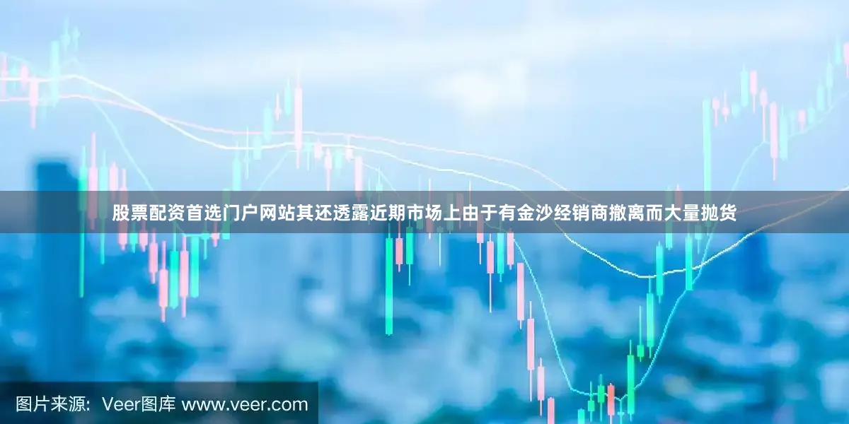 股票配资首选门户网站其还透露近期市场上由于有金沙经销商撤离而大量抛货