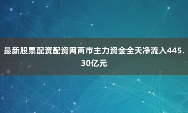 最新股票配资配资网两市主力资金全天净流入445.30亿元