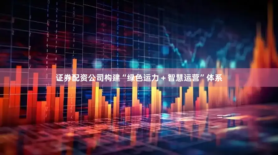 证券配资公司构建“绿色运力＋智慧运营”体系