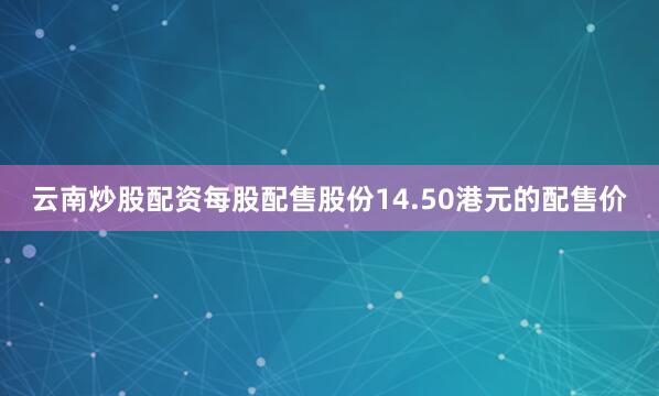 云南炒股配资每股配售股份14.50港元的配售价
