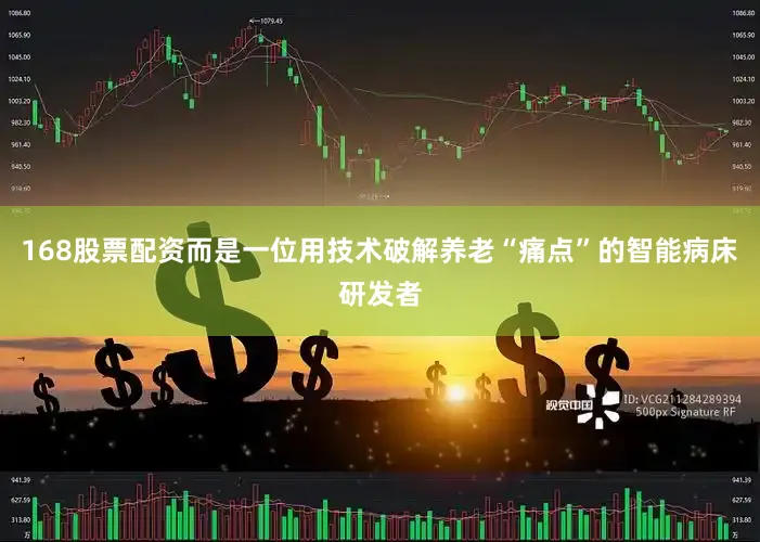 168股票配资而是一位用技术破解养老“痛点”的智能病床研发者